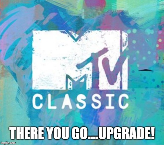 Scumbag MTV Classic | THERE YOU GO....UPGRADE! | image tagged in scumbag mtv classic | made w/ Imgflip meme maker
