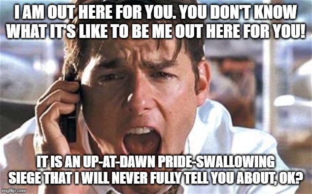 Tom cruise | I AM OUT HERE FOR YOU. YOU DON'T KNOW WHAT IT'S LIKE TO BE ME OUT HERE FOR YOU! IT IS AN UP-AT-DAWN PRIDE-SWALLOWING SIEGE THAT I WILL NEVER FULLY TELL YOU ABOUT, OK? | image tagged in tom cruise | made w/ Imgflip meme maker