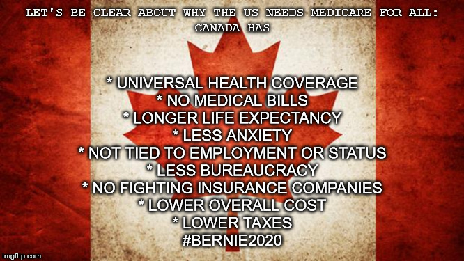 Canada | LET'S BE CLEAR ABOUT WHY THE US NEEDS MEDICARE FOR ALL:

CANADA HAS; * UNIVERSAL HEALTH COVERAGE
* NO MEDICAL BILLS
* LONGER LIFE EXPECTANCY
* LESS ANXIETY
* NOT TIED TO EMPLOYMENT OR STATUS
* LESS BUREAUCRACY
* NO FIGHTING INSURANCE COMPANIES
* LOWER OVERALL COST
* LOWER TAXES

#BERNIE2020 | image tagged in canada | made w/ Imgflip meme maker