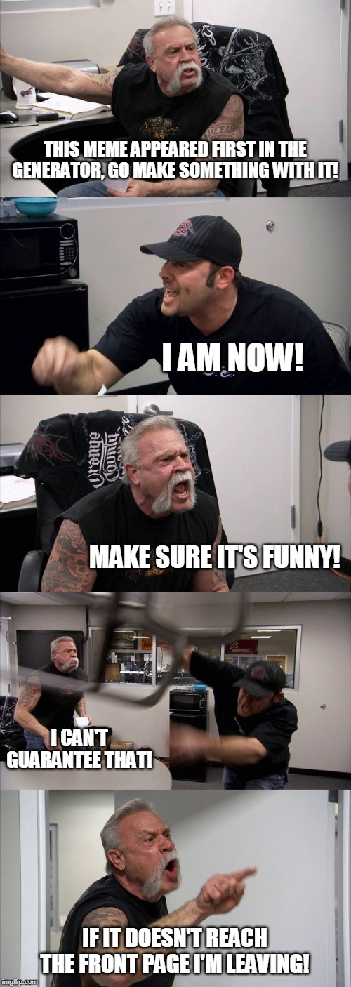 This meme appeared first in the generator so I thought: Why not make a meme out of it? | THIS MEME APPEARED FIRST IN THE GENERATOR, GO MAKE SOMETHING WITH IT! I AM NOW! MAKE SURE IT'S FUNNY! I CAN'T GUARANTEE THAT! IF IT DOESN'T REACH THE FRONT PAGE I'M LEAVING! | image tagged in memes,american chopper argument,generator | made w/ Imgflip meme maker