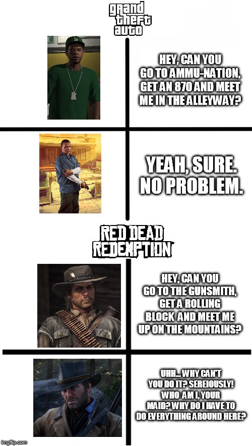Red dead redemption & Grand theft auto difference | HEY, CAN YOU GO TO AMMU-NATION, GET AN 870 AND MEET ME IN THE ALLEYWAY? YEAH, SURE. NO PROBLEM. HEY, CAN YOU GO TO THE GUNSMITH, GET A ROLLING BLOCK  AND MEET ME UP ON THE MOUNTAINS? UHH... WHY CAN'T YOU DO IT? SEREIOUSLY! WHO  AM I, YOUR MAID? WHY DO I HAVE TO DO EVERYTHING AROUND HERE? | image tagged in memes,blank starter pack,rockstar games,red dead redemption,grand theft auto,difference | made w/ Imgflip meme maker