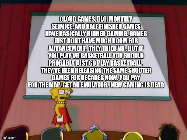 Lisa Simpson's Presentation | CLOUD GAMES, DLC, MONTHLY SERVICE, AND HALF FINISHED GAMES HAVE BASICALLY RUINED GAMING. GAMES JUST DONT HAVE MUCH ROOM FOR ADVANCEMENT,  THEY TRIED VR , BUT IF YOU PLAY VR BASKETBALL YOU SHOULD PROBABLY JUST GO PLAY BASKETBALL.  THEY'VE BEEN RELEASING THE SAME SHOOTER GAMES FOR DECADES NOW. YOU PAY FOR THE MAP. GET AN EMULATOR.  NEW GAMING IS DEAD | image tagged in lisa simpson's presentation | made w/ Imgflip meme maker
