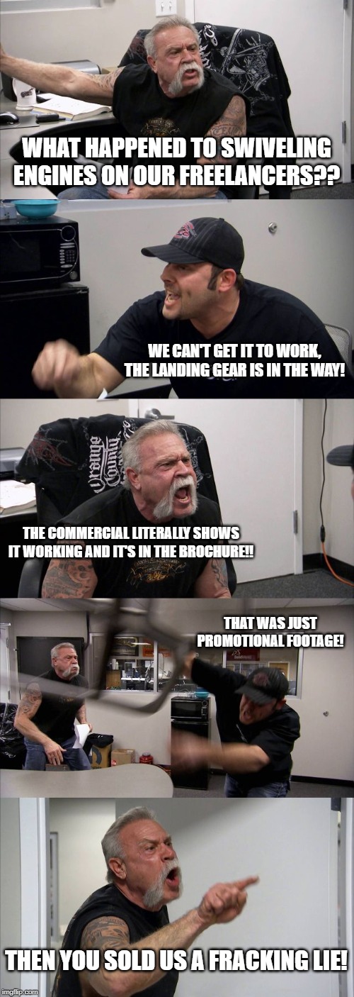 American Chopper Argument | WHAT HAPPENED TO SWIVELING ENGINES ON OUR FREELANCERS?? WE CAN'T GET IT TO WORK, THE LANDING GEAR IS IN THE WAY! THE COMMERCIAL LITERALLY SHOWS IT WORKING AND IT'S IN THE BROCHURE!! THAT WAS JUST PROMOTIONAL FOOTAGE! THEN YOU SOLD US A FRACKING LIE! | image tagged in memes,american chopper argument | made w/ Imgflip meme maker