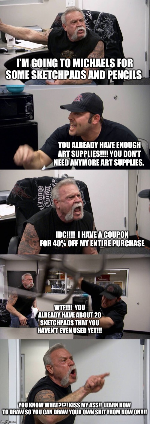 American Chopper Argument Meme | I’M GOING TO MICHAELS FOR SOME SKETCHPADS AND PENCILS; YOU ALREADY HAVE ENOUGH ART SUPPLIES!!!! YOU DON’T NEED ANYMORE ART SUPPLIES. IDC!!!!  I HAVE A COUPON FOR 40% OFF MY ENTIRE PURCHASE; WTF!!!!  YOU ALREADY HAVE ABOUT 20 SKETCHPADS THAT YOU HAVEN’T EVEN USED YET!!! YOU KNOW WHAT?!?! KISS MY ASS!!  LEARN HOW TO DRAW SO YOU CAN DRAW YOUR OWN SHIT FROM NOW ON!!!! | image tagged in memes,american chopper argument | made w/ Imgflip meme maker