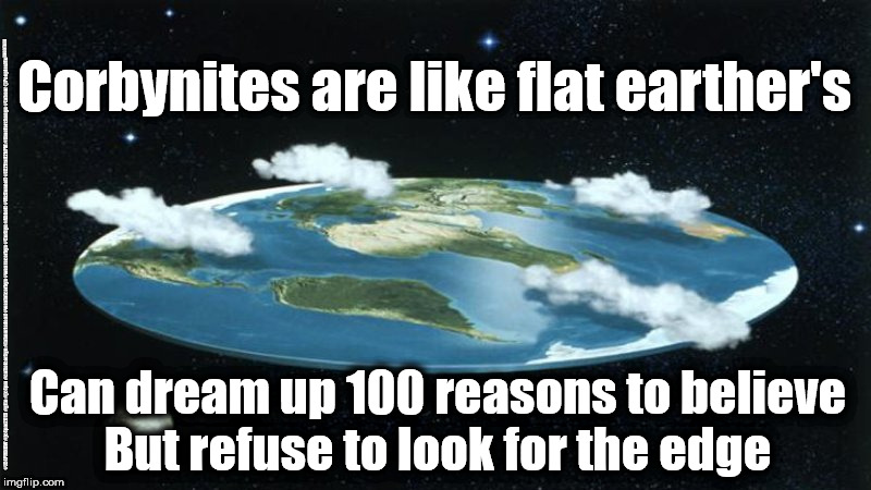 Corbyn's Corbynites - flat Earthers | Corbynites are like flat earther's; #JC4PMNOW #jc4pm2019 #gtto #jc4pm #cultofcorbyn #labourisdead #weaintcorbyn #wearecorbyn #Corbyn #Abbott #McDonnell #JC2frail2bPM #timeforchange #Labour @PeoplesMomentum; Can dream up 100 reasons to believe
But refuse to look for the edge | image tagged in cultofcorbyn,labourisdead,jc4pmnow gtto jc4pm2019,funny,communist socialist,anti-semite and a racist | made w/ Imgflip meme maker