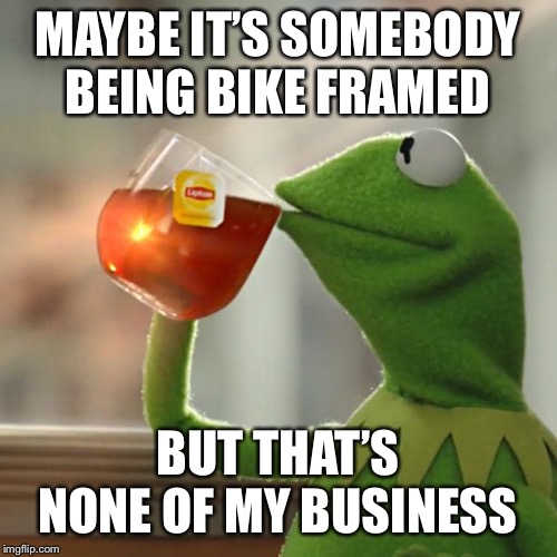 But That's None Of My Business Meme | MAYBE IT’S SOMEBODY BEING BIKE FRAMED BUT THAT’S NONE OF MY BUSINESS | image tagged in memes,but thats none of my business,kermit the frog | made w/ Imgflip meme maker