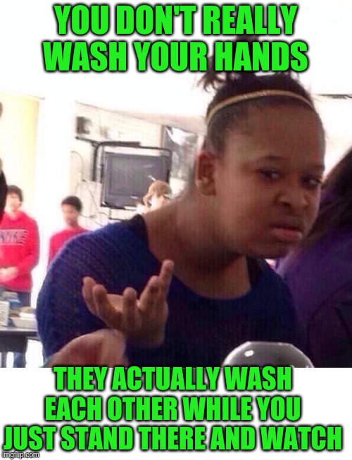 Can this be true? | YOU DON'T REALLY WASH YOUR HANDS; THEY ACTUALLY WASH EACH OTHER WHILE YOU JUST STAND THERE AND WATCH | image tagged in memes,black girl wat,handwashing 101 | made w/ Imgflip meme maker