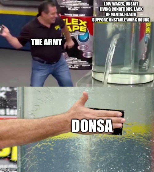 Flex Tape | LOW WAGES, UNSAFE LIVING CONDITIONS, LACK OF MENTAL HEALTH SUPPORT, UNSTABLE WORK HOURS; THE ARMY; DONSA | image tagged in flex tape | made w/ Imgflip meme maker