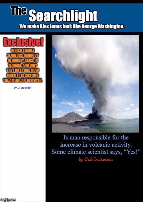 New blank Searchlight cover | WHICH FEMALE SENATORS HANGOUT IN DONKEY BARS, IN TIJUANA, AND WHY THEY DO IT, AND HOW MUCH IT IS COSTING THE AMERICAN TAXPAYER. by D. Dooright; Is man responsible for the increase in volcanic activity. Some climate scientist says, “Yes!”; by Carl Tuckerson | image tagged in new blank searchlight cover | made w/ Imgflip meme maker