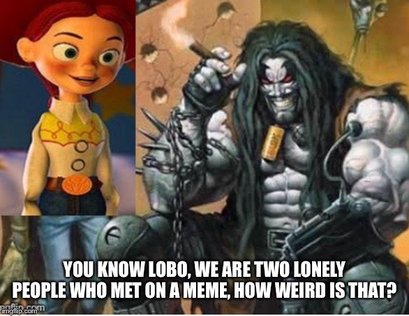 Jessie meets Lobo  | YOU KNOW LOBO, WE ARE TWO LONELY PEOPLE WHO MET ON A MEME, HOW WEIRD IS THAT? | image tagged in jessie meets lobo | made w/ Imgflip meme maker
