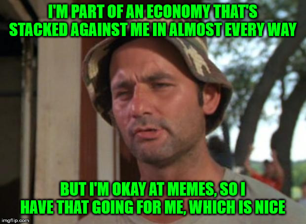 Struggling |  I'M PART OF AN ECONOMY THAT'S STACKED AGAINST ME IN ALMOST EVERY WAY; BUT I'M OKAY AT MEMES, SO I HAVE THAT GOING FOR ME, WHICH IS NICE | image tagged in so i have that going for me,memes | made w/ Imgflip meme maker