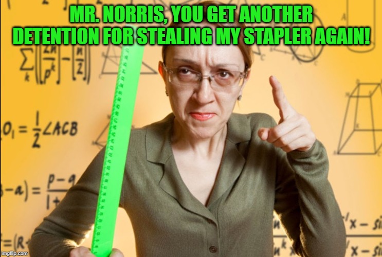 Angry Teacher | MR. NORRIS, YOU GET ANOTHER DETENTION FOR STEALING MY STAPLER AGAIN! | image tagged in angry teacher | made w/ Imgflip meme maker