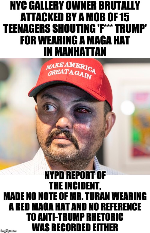 Why isn't this a hate crime? |  NYC GALLERY OWNER BRUTALLY
ATTACKED BY A MOB OF 15
TEENAGERS SHOUTING 'F*** TRUMP'
FOR WEARING A MAGA HAT
IN MANHATTAN; NYPD REPORT OF THE INCIDENT,
MADE NO NOTE OF MR. TURAN WEARING
A RED MAGA HAT AND NO REFERENCE
TO ANTI-TRUMP RHETORIC
WAS RECORDED EITHER | image tagged in maga hat | made w/ Imgflip meme maker