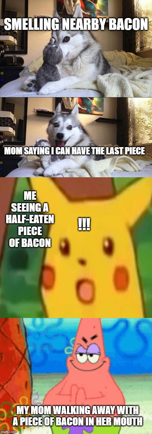 !!! | SMELLING NEARBY BACON; MOM SAYING I CAN HAVE THE LAST PIECE; ME SEEING A HALF-EATEN PIECE OF BACON; !!! MY MOM WALKING AWAY WITH A PIECE OF BACON IN HER MOUTH | image tagged in memes,bad pun dog,surprised pikachu | made w/ Imgflip meme maker