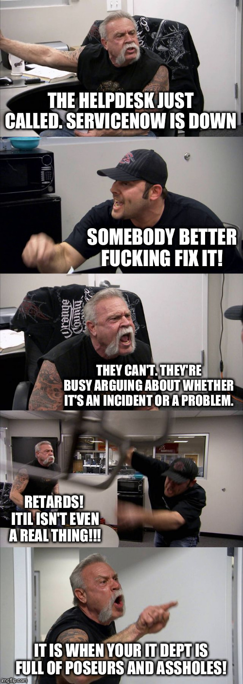 American Chopper Argument Meme | THE HELPDESK JUST CALLED. SERVICENOW IS DOWN; SOMEBODY BETTER FUCKING FIX IT! THEY CAN'T. THEY'RE BUSY ARGUING ABOUT WHETHER IT'S AN INCIDENT OR A PROBLEM. RETARDS!  ITIL ISN'T EVEN A REAL THING!!! IT IS WHEN YOUR IT DEPT IS FULL OF POSEURS AND ASSHOLES! | image tagged in memes,american chopper argument | made w/ Imgflip meme maker