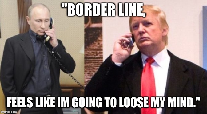 Trump Putin phone call | "BORDER LINE, FEELS LIKE IM GOING TO LOOSE MY MIND." | image tagged in trump putin phone call | made w/ Imgflip meme maker
