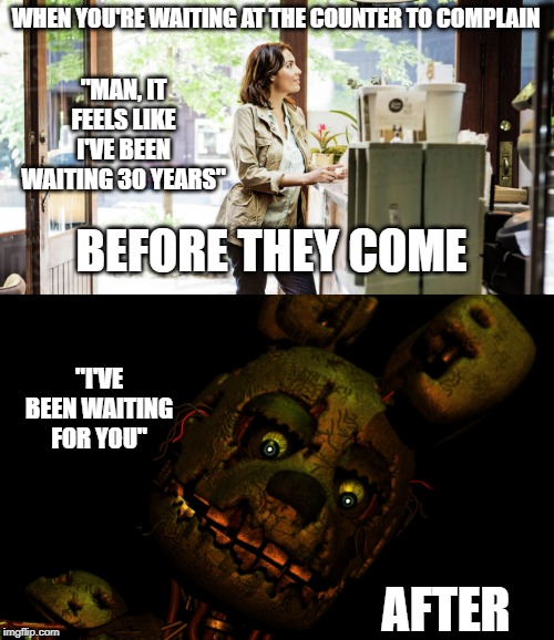 Waiting at the counter to complain... | WHEN YOU'RE WAITING AT THE COUNTER TO COMPLAIN; "MAN, IT FEELS LIKE I'VE BEEN WAITING 30 YEARS"; BEFORE THEY COME; "I'VE BEEN WAITING FOR YOU"; AFTER | image tagged in waiting,fnaf,fnaf 3,springtrap | made w/ Imgflip meme maker