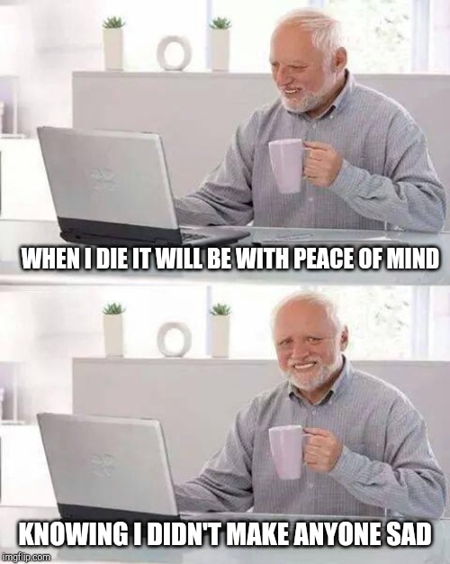 Hide the Pain Harold Meme | WHEN I DIE IT WILL BE WITH PEACE OF MIND; KNOWING I DIDN'T MAKE ANYONE SAD | image tagged in memes,hide the pain harold | made w/ Imgflip meme maker