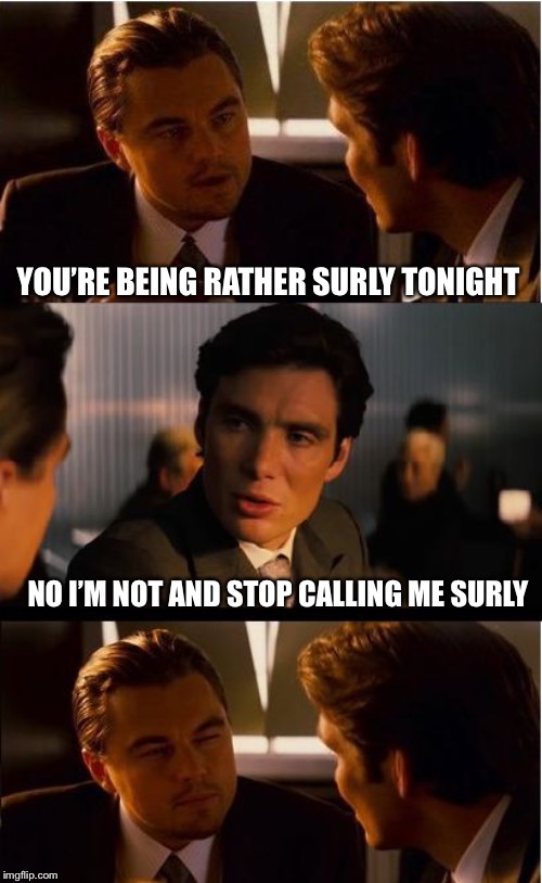 Actual conversation at work this morning (yes I changed it to tonight) | YOU’RE BEING RATHER SURLY TONIGHT; NO I’M NOT AND STOP CALLING ME SURLY | image tagged in memes,inception | made w/ Imgflip meme maker
