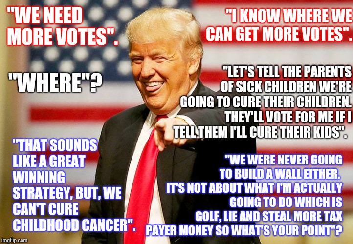 What Kind Of Despicable Waste Of Oxygen Uses Sick Children To Get A Few More Votes.  Oh, Yeah.  Donald Trump Does. | "WE NEED MORE VOTES". "I KNOW WHERE WE CAN GET MORE VOTES". "WHERE"? "LET'S TELL THE PARENTS OF SICK CHILDREN WE'RE GOING TO CURE THEIR CHILDREN.  THEY'LL VOTE FOR ME IF I TELL THEM I'LL CURE THEIR KIDS". "THAT SOUNDS LIKE A GREAT WINNING STRATEGY, BUT, WE CAN'T CURE CHILDHOOD CANCER". "WE WERE NEVER GOING TO BUILD A WALL EITHER.  IT'S NOT ABOUT WHAT I'M ACTUALLY GOING TO DO WHICH IS GOLF, LIE AND STEAL MORE TAX PAYER MONEY SO WHAT'S YOUR POINT"? | image tagged in trump laughing,worthless,obstruction of justice,lock him up,common sense,memes | made w/ Imgflip meme maker