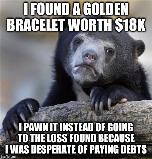 Confession Bear Meme | I FOUND A GOLDEN BRACELET WORTH $18K; I PAWN IT INSTEAD OF GOING TO THE LOSS FOUND BECAUSE I WAS DESPERATE OF PAYING DEBTS | image tagged in memes,confession bear | made w/ Imgflip meme maker