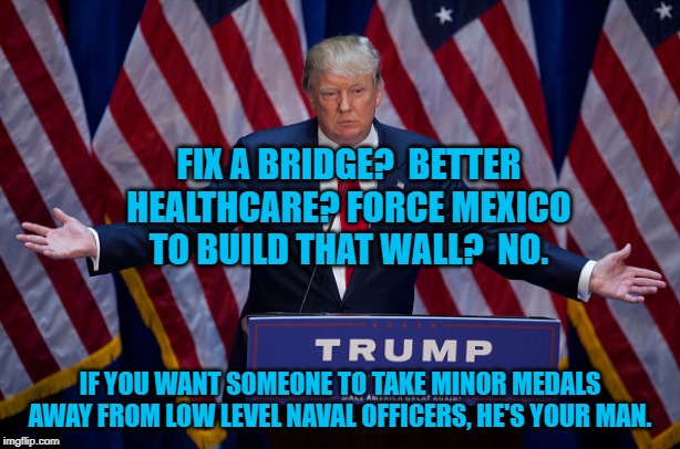 Donald Trump | FIX A BRIDGE?  BETTER HEALTHCARE? FORCE MEXICO TO BUILD THAT WALL?  NO. IF YOU WANT SOMEONE TO TAKE MINOR MEDALS AWAY FROM LOW LEVEL NAVAL OFFICERS, HE'S YOUR MAN. | image tagged in donald trump | made w/ Imgflip meme maker