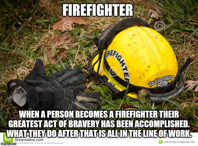 Firefighter quotes | FIREFIGHTER; WHEN A PERSON BECOMES A FIREFIGHTER THEIR GREATEST ACT OF BRAVERY HAS BEEN ACCOMPLISHED.
WHAT THEY DO AFTER THAT IS ALL IN THE LINE OF WORK. | image tagged in inspirational quote,firefighter,firefighters | made w/ Imgflip meme maker