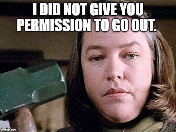 misery | I DID NOT GIVE YOU PERMISSION TO GO OUT. | image tagged in misery | made w/ Imgflip meme maker