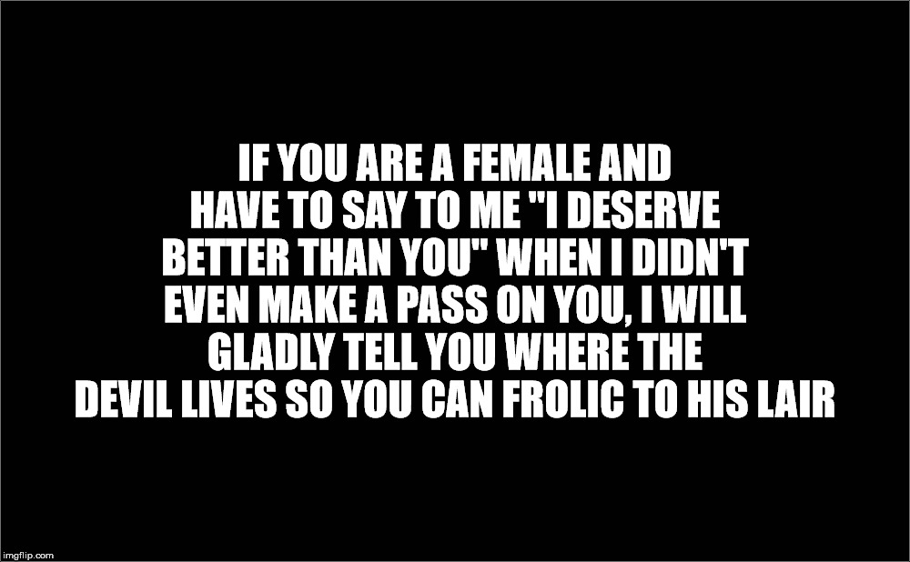IF YOU ARE A FEMALE AND HAVE TO SAY TO ME "I DESERVE BETTER THAN YOU" WHEN I DIDN'T EVEN MAKE A PASS ON YOU, I WILL GLADLY TELL YOU WHERE THE DEVIL LIVES SO YOU CAN FROLIC TO HIS LAIR | image tagged in the devil,pretentious,sexual narcissism,might is right,evil,hell | made w/ Imgflip meme maker