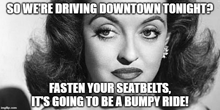 Bette Davis All About Eve | SO WE'RE DRIVING DOWNTOWN TONIGHT? FASTEN YOUR SEATBELTS, IT'S GOING TO BE A BUMPY RIDE! | image tagged in bette davis all about eve | made w/ Imgflip meme maker