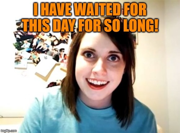 Overly Attached Girlfriend Meme | I HAVE WAITED FOR THIS DAY FOR SO LONG! | image tagged in memes,overly attached girlfriend | made w/ Imgflip meme maker