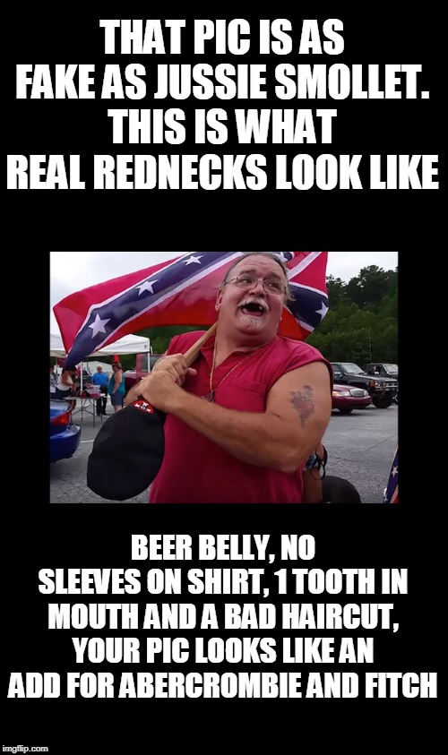THAT PIC IS AS FAKE AS JUSSIE SMOLLET.
THIS IS WHAT REAL REDNECKS LOOK LIKE BEER BELLY, NO SLEEVES ON SHIRT, 1 TOOTH IN MOUTH AND A BAD HAIR | made w/ Imgflip meme maker