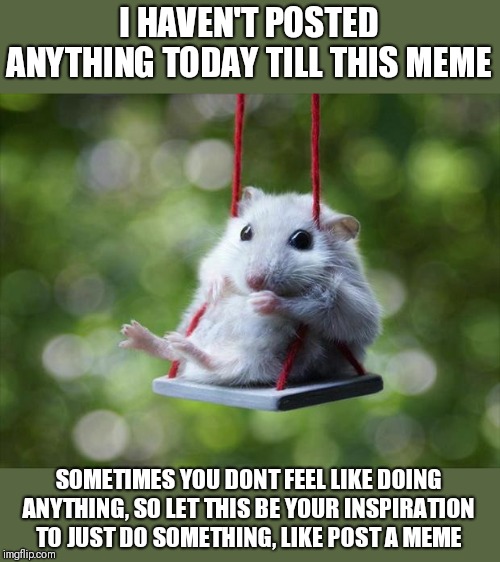 Never know, you might feel like doing something else after that too! | I HAVEN'T POSTED ANYTHING TODAY TILL THIS MEME; SOMETIMES YOU DONT FEEL LIKE DOING ANYTHING, SO LET THIS BE YOUR INSPIRATION TO JUST DO SOMETHING, LIKE POST A MEME | image tagged in mouse swing,fight depression,be positive,start somewhere,just do it already,you're important | made w/ Imgflip meme maker