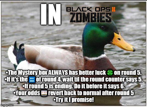 ⚠Black ops II Important zombies Advice | IN; •The Mystery box ALWAYS has better luck🍀on round 5.
•If it's the🔚of round 4, wait til the round counter says 5.
•If round 5 is ending. Do it before it says 6.
•Your odds🎰revert back to normal after round 5
•Try it I promise! | image tagged in memes,actual advice mallard,zombies,experience,advice,gaming | made w/ Imgflip meme maker