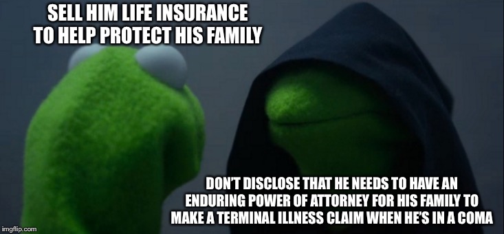 Evil Kermit Meme | SELL HIM LIFE INSURANCE TO HELP PROTECT HIS FAMILY; DON’T DISCLOSE THAT HE NEEDS TO HAVE AN ENDURING POWER OF ATTORNEY FOR HIS FAMILY TO MAKE A TERMINAL ILLNESS CLAIM WHEN HE’S IN A COMA | image tagged in memes,evil kermit | made w/ Imgflip meme maker