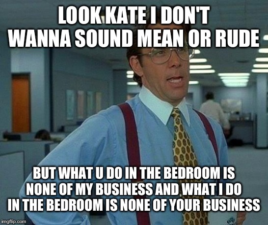 That Would Be Great Meme | LOOK KATE I DON'T WANNA SOUND MEAN OR RUDE BUT WHAT U DO IN THE BEDROOM IS NONE OF MY BUSINESS AND WHAT I DO IN THE BEDROOM IS NONE OF YOUR  | image tagged in memes,that would be great | made w/ Imgflip meme maker