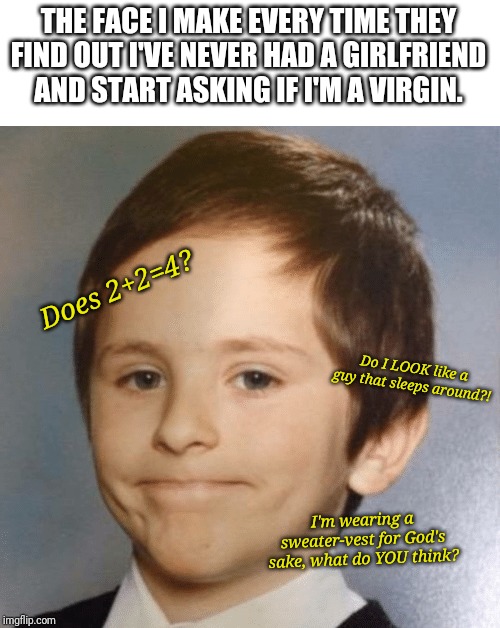 Awkward kid | THE FACE I MAKE EVERY TIME THEY FIND OUT I'VE NEVER HAD A GIRLFRIEND AND START ASKING IF I'M A VIRGIN. Does 2+2=4? Do I LOOK like a guy that sleeps around?! I'm wearing a sweater-vest for God's sake, what do YOU think? | image tagged in awkward kid | made w/ Imgflip meme maker