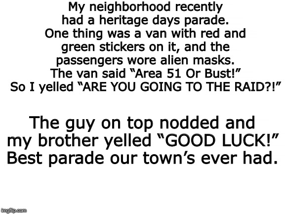 True Story. I love my neighborhood | My neighborhood recently had a heritage days parade. One thing was a van with red and green stickers on it, and the passengers wore alien masks. The van said “Area 51 Or Bust!” So I yelled “ARE YOU GOING TO THE RAID?!”; The guy on top nodded and my brother yelled “GOOD LUCK!”
Best parade our town’s ever had. | image tagged in blank white template,storm area 51,area 51 | made w/ Imgflip meme maker