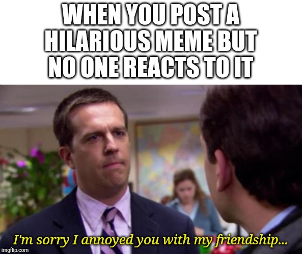 Sorry I annoyed you | WHEN YOU POST A HILARIOUS MEME BUT NO ONE REACTS TO IT; I'm sorry I annoyed you with my friendship... | image tagged in sorry i annoyed you | made w/ Imgflip meme maker