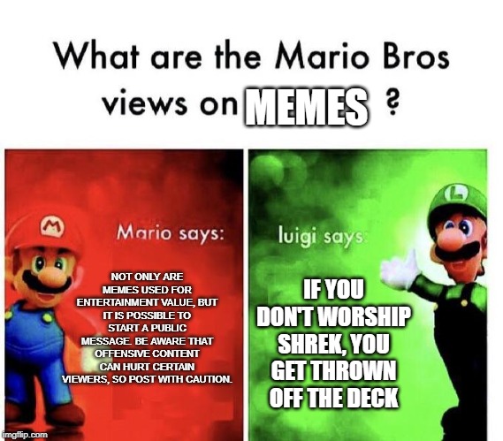 Mario Bros Memes | MEMES; NOT ONLY ARE MEMES USED FOR ENTERTAINMENT VALUE, BUT IT IS POSSIBLE TO START A PUBLIC MESSAGE. BE AWARE THAT OFFENSIVE CONTENT CAN HURT CERTAIN VIEWERS, SO POST WITH CAUTION. IF YOU DON'T WORSHIP SHREK, YOU GET THROWN OFF THE DECK | image tagged in mario bros views | made w/ Imgflip meme maker