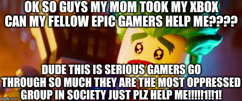 Society is hard. | OK SO GUYS MY MOM TOOK MY XBOX CAN MY FELLOW EPIC GAMERS HELP ME???? DUDE THIS IS SERIOUS GAMERS GO THROUGH SO MUCH THEY ARE THE MOST OPPRESSED GROUP IN SOCIETY JUST PLZ HELP ME!!!!!1!!1! | image tagged in lego joker sad,gamers,gamers rise up,joker,gamer,society | made w/ Imgflip meme maker