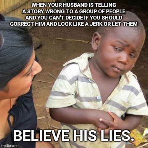 Third World Skeptical Kid Meme | WHEN YOUR HUSBAND IS TELLING A STORY WRONG TO A GROUP OF PEOPLE AND YOU CAN'T DECIDE IF YOU SHOULD CORRECT HIM AND LOOK LIKE A JERK OR LET THEM; BELIEVE HIS LIES. | image tagged in husband,story,wrong,lies | made w/ Imgflip meme maker