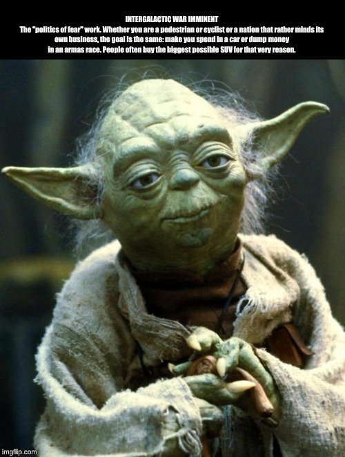 Star Wars Yoda | INTERGALACTIC WAR IMMINENT
The "politics of fear" work. Whether you are a pedestrian or cyclist or a nation that rather minds its own business, the goal is the same: make you spend in a car or dump money in an armas race. People often buy the biggest possible SUV for that very reason. | image tagged in memes,star wars yoda | made w/ Imgflip meme maker