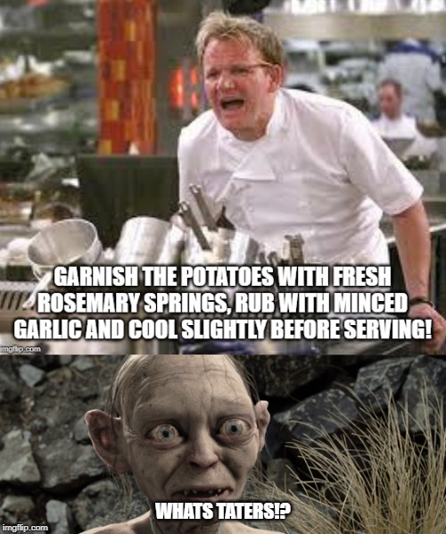 Whats Taters Gordon? | WHATS TATERS!? | image tagged in gordon ramsey,gollum | made w/ Imgflip meme maker