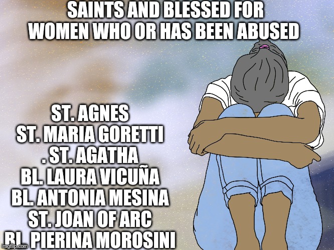 For abused women | SAINTS AND BLESSED FOR WOMEN WHO OR HAS BEEN ABUSED; ST. AGNES
ST. MARIA GORETTI
. ST. AGATHA
BL. LAURA VICUÑA
BL. ANTONIA MESINA
ST. JOAN OF ARC
BL. PIERINA MOROSINI | image tagged in catholic,christian,thank god,womens rights,domestic abuse,safe space | made w/ Imgflip meme maker
