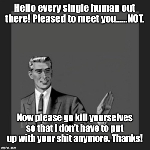 I happen to be anti-human-life for a very good reason...... | Hello every single human out there! Pleased to meet you......NOT. Now please go kill yourselves so that I don’t have to put up with your shit anymore. Thanks! | image tagged in memes,kill yourself guy | made w/ Imgflip meme maker