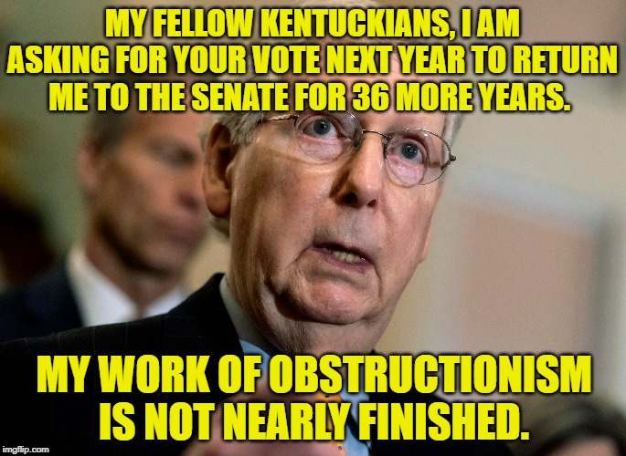 36 more years | MY FELLOW KENTUCKIANS, I AM ASKING FOR YOUR VOTE NEXT YEAR TO RETURN ME TO THE SENATE FOR 36 MORE YEARS. MY WORK OF OBSTRUCTIONISM IS NOT NEARLY FINISHED. | image tagged in mitch mcconnell,obstruction | made w/ Imgflip meme maker