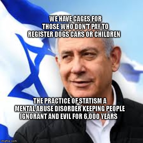 Bibi Netanyahu | WE HAVE CAGES FOR THOSE WHO DON'T PAY TO REGISTER DOGS CARS OR CHILDREN; THE PRACTICE OF STATISM A MENTAL ABUSE DISORDER KEEPING PEOPLE IGNORANT AND EVIL FOR 6,000 YEARS | image tagged in bibi netanyahu | made w/ Imgflip meme maker