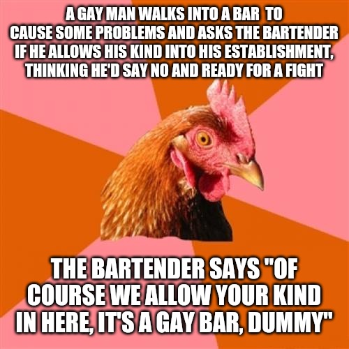Anti Joke Chicken Meme | A GAY MAN WALKS INTO A BAR  TO CAUSE SOME PROBLEMS AND ASKS THE BARTENDER IF HE ALLOWS HIS KIND INTO HIS ESTABLISHMENT, THINKING HE'D SAY NO AND READY FOR A FIGHT; THE BARTENDER SAYS "OF COURSE WE ALLOW YOUR KIND IN HERE, IT'S A GAY BAR, DUMMY" | image tagged in memes,anti joke chicken | made w/ Imgflip meme maker