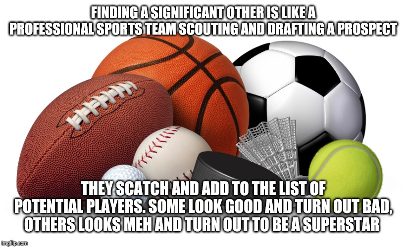 My view on finding love | FINDING A SIGNIFICANT OTHER IS LIKE A PROFESSIONAL SPORTS TEAM SCOUTING AND DRAFTING A PROSPECT; THEY SCATCH AND ADD TO THE LIST OF POTENTIAL PLAYERS. SOME LOOK GOOD AND TURN OUT BAD, OTHERS LOOKS MEH AND TURN OUT TO BE A SUPERSTAR | image tagged in sports | made w/ Imgflip meme maker